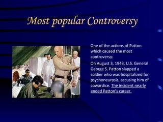 Most popular Controversy One of the actions of Patton which caused the most controversy: On August 3, 1943, U.S. General George S. Patton slapped a soldier who was hospitalized for psychoneurosis, accusing him of cowardice.  The incident nearly ended Patton’s career.   