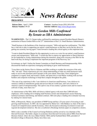 News Release
PRESS OFFICE

 Release Date: April 3, 2009                    Contact: Jonathan Swain (202) 205-6740
 Release Number: 09-20                          Internet Address: http://www.sba.gov/news

                         Karen Gordon Mills Confirmed
                         By Senate as SBA Administrator
WASHINGTON – The U.S. Senate today confirmed by unanimous consent President Barack Obama‟s
nomination of Karen Gordon Mills as the 23rd Administrator of the U.S. Small Business Administration.

“Small business is the backbone of the American economy,” Mills said upon her confirmation. “The SBA
has a vital role to play in supporting our nation‟s small businesses so that they can be the key driver in
getting our economy moving again. I look forward to leading this critical agency at this important time.

“I want to thank President Obama for this opportunity to serve as a voice for our nation‟s small business
owners and entrepreneurs,” Mills said. “I would also like to express my appreciation to Darryl Hairston
for his leadership as Acting Administrator during this transition, along with everyone at the SBA for the
hard work they are doing to implement the important programs of the Recovery Act.”

In testimony on April 1 before the Senate Committee on Small Business and Entrepreneurship, Mills
discussed her hands-on experience managing and helping to grow small businesses.

“I was there on the factory floor in Arkansas and Ohio working to weather the recession of the early
„90s,” she said. “Those experiences give me a deep understanding of what our small businesses need
today to survive this downturn and to prosper in the years ahead. Since then, I have helped grow
companies in organic food, and women‟s media, and spent time in rural Maine working with our boat
builders and composite technology to help them compete throughout the globe.

“The sum of my experience is this: I am a believer in American small business. I am a believer in
America‟s ability to manufacture goods and services that are world class, and I am a believer in
America‟s spirit of entrepreneurship. This spirit is one of our country‟s greatest assets and we need to
cultivate it today, more than ever.”

As Administrator of the SBA, Mills will direct a federal agency with more than 2,000 full-time
employees, with a leading role in helping small business owners and entrepreneurs secure financing,
technical assistance and training, and federal contracts. SBA also plays a leading role in disaster recovery
by making low interest loans.

Mills, of Brunswick, Maine, was president of MMP Group and has a 25-year career of investing in and
growing small businesses. In 2007, she was appointed by Maine Gov. John Baldacci as chair of the state‟s
Council on Competitiveness and the Economy, where she focused on attracting investment in rural and
regional development initiatives. She also co-authored a Brookings Institute paper on competitive clusters.

Mills is also a member of the Council on Foreign Relations and has served as vice chairman of the
Harvard Overseers. She holds a degree in economics from Harvard University and an MBA from Harvard
Business School, where she was a Baker Scholar. Mills and her husband Barry Mills, president of
Bowdoin College in Brunswick, Maine, have three sons.
 