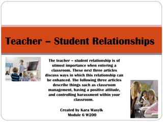 Teacher – Student Relationships  Created by Kara Wasylk  Module 6 W200 The teacher – student relationship is of utmost importance when entering a classroom. These next three articles discuss ways in which this relationship can be enhanced. The following three articles describe things such as classroom management, having a positive attitude, and controlling harassment within your classroom.  