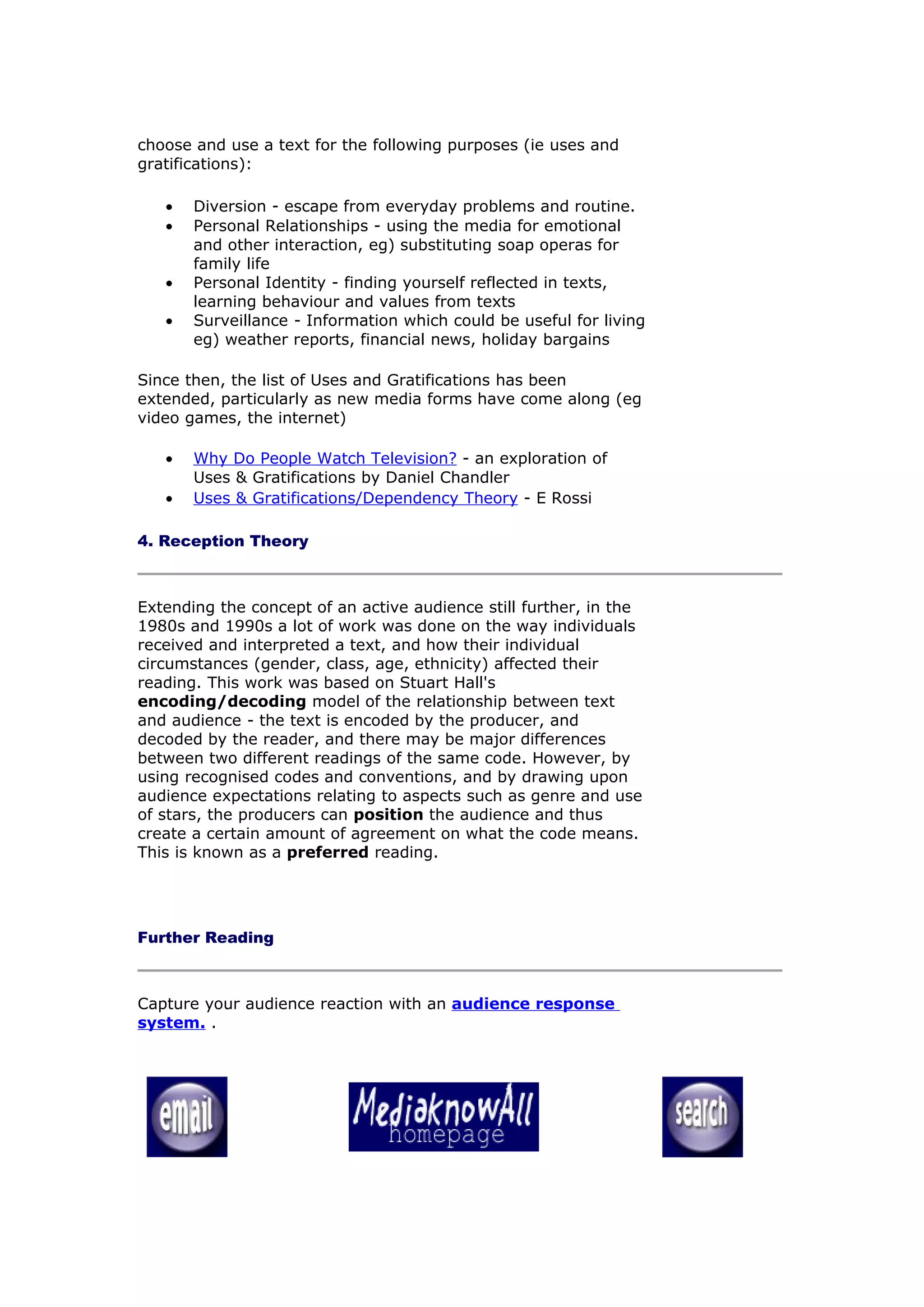 choose and use a text for the following purposes (ie uses and
gratifications):

   •   Diversion - escape from everyday problems and routine.
   •   Personal Relationships - using the media for emotional
       and other interaction, eg) substituting soap operas for
       family life
   •   Personal Identity - finding yourself reflected in texts,
       learning behaviour and values from texts
   •   Surveillance - Information which could be useful for living
       eg) weather reports, financial news, holiday bargains

Since then, the list of Uses and Gratifications has been
extended, particularly as new media forms have come along (eg
video games, the internet)

   •   Why Do People Watch Television? - an exploration of
       Uses & Gratifications by Daniel Chandler
   •   Uses & Gratifications/Dependency Theory - E Rossi

4. Reception Theory



Extending the concept of an active audience still further, in the
1980s and 1990s a lot of work was done on the way individuals
received and interpreted a text, and how their individual
circumstances (gender, class, age, ethnicity) affected their
reading. This work was based on Stuart Hall's
encoding/decoding model of the relationship between text
and audience - the text is encoded by the producer, and
decoded by the reader, and there may be major differences
between two different readings of the same code. However, by
using recognised codes and conventions, and by drawing upon
audience expectations relating to aspects such as genre and use
of stars, the producers can position the audience and thus
create a certain amount of agreement on what the code means.
This is known as a preferred reading.




Further Reading



Capture your audience reaction with an audience response
system. .
 