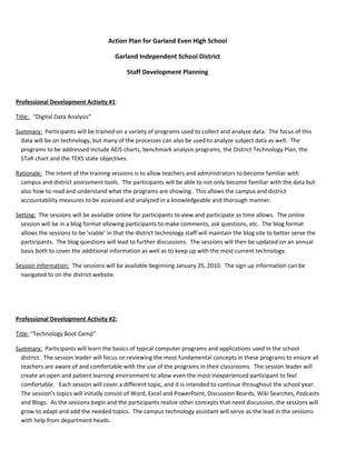 Action Plan for Garland Even High School

                                        Garland Independent School District

                                             Staff Development Planning



Professional Development Activity #1:

Title: “Digital Data Analysis”

Summary: Participants will be trained on a variety of programs used to collect and analyze data. The focus of this
  data will be on technology, but many of the processes can also be used to analyze subject data as well. The
  programs to be addressed include AEIS charts, benchmark analysis programs, the District Technology Plan, the
  STaR chart and the TEKS state objectives.

Rationale: The intent of the training sessions is to allow teachers and administrators to become familiar with
  campus and district assessment tools. The participants will be able to not only become familiar with the data but
  also how to read and understand what the programs are showing. This allows the campus and district
  accountability measures to be assessed and analyzed in a knowledgeable and thorough manner.

Setting: The sessions will be available online for participants to view and participate as time allows. The online
  session will be in a blog format allowing participants to make comments, ask questions, etc. The blog format
  allows the sessions to be ‘viable’ in that the district technology staff will maintain the blog site to better serve the
  participants. The blog questions will lead to further discussions. The sessions will then be updated on an annual
  basis both to cover the additional information as well as to keep up with the most current technology.

Session Information: The sessions will be available beginning January 25, 2010. The sign up information can be
  navigated to on the district website.




Professional Development Activity #2:

Title: “Technology Boot Camp”

Summary: Participants will learn the basics of typical computer programs and applications used in the school
  district. The session leader will focus on reviewing the most fundamental concepts in these programs to ensure all
  teachers are aware of and comfortable with the use of the programs in their classrooms. The session leader will
  create an open and patient learning environment to allow even the most inexperienced participant to feel
  comfortable. Each session will cover a different topic, and it is intended to continue throughout the school year.
  The session’s topics will initially consist of Word, Excel and PowerPoint, Discussion Boards, Wiki Searches, Podcasts
  and Blogs. As the sessions begin and the participants realize other concepts that need discussion, the sessions will
  grow to adapt and add the needed topics. The campus technology assistant will serve as the lead in the sessions
  with help from department heads.
 