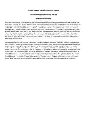 Action Plan for Garland Even High School

                                    Garland Independent School District

                                              Evaluation Planning

In order to analyze the effectiveness of staff development sessions, there must be an appropriate and effective
evaluation process. The goal of the evaluation process is to improve upon the existing methods. Evaluation is an
ongoing process and should be used at any staff development session. This process may include surveys and
questionnaires as well as face-to-face communication with the participants. The surveys or questionnaires need
to be standardized in some way so that the participants become familiar with the questions and are comfortable
answering them honestly and completely. The surveys should include open-ended questions that allow the
participants to leave feedback in an anonymous manner. This allows the participants to be honest about their
evaluation of the session.

Campus leaders may also view the STaR charts each year to gauge where the staff feels the technological use of
the campus is. Data may also be collected after the implementation of the sessions to gauge its effectiveness on
improving student performance. This data may include benchmark scores, AEIS reports, campus and district
reports cards, etc. The process may also be evaluated by simply having awareness as to what is happening in the
classrooms. The academic leaders should be in touch with the daily activities of their teachers and students. It
should be a routine occurrence to see a principal or assistant principal walking through classrooms. The leader
should be aware of what technology is being used in the classrooms. They can also view the teacher’s lesson
plans. A section of the lesson plans may be dedicated to the integration of technology into the classroom.
 