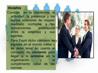 DisciplinaConsiste  en la obediencia, la actividad, la presencia y los signos exteriores de respeto realizado conforme a las convenciones establecida entre la empresa y sus agentes.  Para Fayol dicho concepto se expresa en el mundo militar y se debe tener en cuenta el concepto de convenio para llegar a la armonía en la organización y el cumplimiento cabal de las normas. 