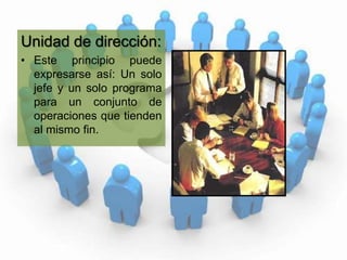 Unidad de dirección:Este principio puede expresarse así: Un solo jefe y un solo programa para un conjunto de operaciones que tienden al mismo fin. 