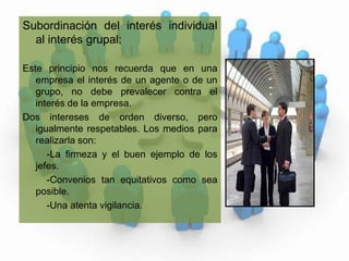 Subordinación del interés individual al interés grupal:Este principio nos recuerda que en una empresa el interés de un agente o de un grupo, no debe prevalecer contra el interés de la empresa.  Dos intereses de orden diverso, pero igualmente respetables. Los medios para realizarla son:            -La firmeza y el buen ejemplo de los    jefes.          -Convenios tan equitativos como sea posible.          -Una atenta vigilancia.