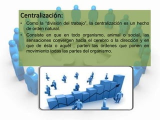 Centralización:Como la “división del trabajo”, la centralización es un hecho de orden natural.Consiste en que en todo organismo, animal o social, las sensaciones convergen hacia el cerebro o la dirección y en que de ésta o aquél , parten las órdenes que ponen en movimiento todas las partes del organismo.  