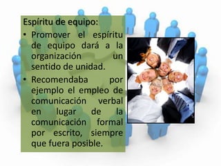 Espíritu de equipo:Promover el espíritu de equipo dará a la organización un sentido de unidad. Recomendaba por ejemplo el empleo de comunicación verbal en lugar de la comunicación formal por escrito, siempre que fuera posible.  