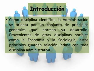 IntroducciónComo disciplina científica, la Administración se orienta por un conjunto de principios generales que norman su desarrollo. Provenientes de otras disciplinas sociales como la Economía y la Sociología, estos principios guardan relación íntima con toda disciplina administrativa.