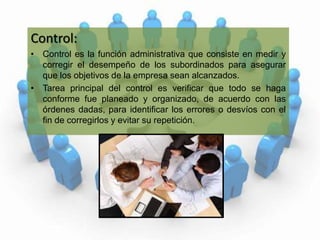 Control:Control es la función administrativa que consiste en medir y corregir el desempeño de los subordinados para asegurar que los objetivos de la empresa sean alcanzados.Tarea principal del control es verificar que todo se haga conforme fue planeado y organizado, de acuerdo con las órdenes dadas, para identificar los errores o desvíos con el fin de corregirlos y evitar su repetición.