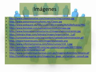 Imágeneshttp://www.cieautomotive.com/inversores/img/consejo.jpghttp://www.asesoresyconsultores.net/Clases.jpghttp://www.webquest.es/files/u1207/Eficiencia%2By%2Beficacia.PNGhttp://www.bonotaxi.com/upload/eventos%20mapa.jpghttp://www.liceocomercialnocturno.cl/images/administracion.jpghttp://telergia.blogs.com/telergia/images/organizacion_1.gifhttp://cursoseducacion.com/wp-content/uploads/administracion.gifhttp://mialarmavenezuela.com/imagenes/people.pnghttp://www.informamenorca.com/fotos/cursos/110_1.jpghttp://psicologia.laguia2000.com/wp-content/uploads/2007/10/el-curriculum-y-la-remuneracion.gifhttp://www.contadoresyempresas.com.pe/ImagenesBoletines/dolares.gifhttp://hamiltongroupmg.com/images/rev_page_art/services_consult.jpg