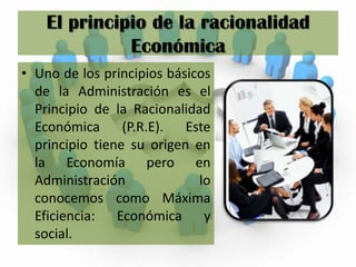 El principio de la racionalidad Económica Uno de los principios básicos de la Administración es el Principio de la Racionalidad Económica (P.R.E). Este principio tiene su origen en la Economía pero en Administración lo conocemos como Máxima Eficiencia: Económica y social.