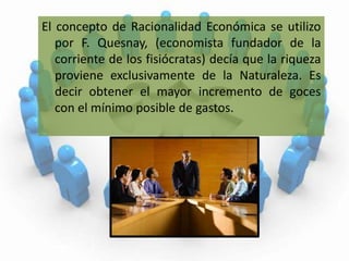 El concepto de Racionalidad Económica se utilizo por F. Quesnay, (economista fundador de la corriente de los fisiócratas) decía que la riqueza proviene exclusivamente de la Naturaleza. Es decir obtener el mayor incremento de goces con el mínimo posible de gastos.