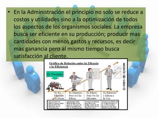 En la Administración el principio no solo se reduce a costos y utilidades sino a la optimización de todos los aspectos de los organismos sociales. La empresa busca ser eficiente en su producción; producir mas cantidades con menos gastos y recursos, es decir mas ganancia pero al mismo tiempo busca satisfacción al cliente.