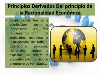 Principios Derivados Del principio de la Racionalidad EconómicaSimplificación: Implica la eliminación de lo innecesario. Así sea movimientos del trabajador, máquinas e instrumentos de trabajo, operaciones, procesos, materiales, equipos y espacios. Se refiere al procedimiento de reducir el número de variedades.