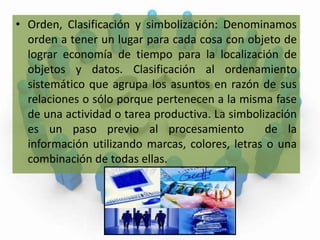 Orden, Clasificación y simbolización: Denominamos orden a tener un lugar para cada cosa con objeto de lograr economía de tiempo para la localización de objetos y datos. Clasificación al ordenamiento sistemático que agrupa los asuntos en razón de sus relaciones o sólo porque pertenecen a la misma fase de una actividad o tarea productiva. La simbolización es un paso previo al procesamiento  de la información utilizando marcas, colores, letras o una combinación de todas ellas.