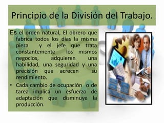 Principio de la División del Trabajo.Esel orden natural, El obrero que fabrica todos los días la misma pieza  y el jefe que trata constantemente  los mismos negocios, adquieren una habilidad, una seguridad y una precisión que acrecen  su rendimiento.Cada cambio de ocupación  o de tarea implica un esfuerzo de adaptación que disminuye la producción. 