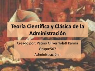 Teoría Científica y Clásica de la Administración Creado por: Patiño Oliver Yolatl Karina Grupo:507  Administración I 