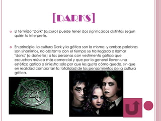 [DARKS]
   El térmido "Dark" (oscuro) puede tener dos significados distintos segun
    quién lo interprete.


   En principio, la cultura Dark y la gótica son la misma, y ambas palabras
    son sinonimos, no obstante con el tiempo se ha llegado a llamar
    "darks" (o darketos) a las personas con vestimenta gótica que
    escuchan música más comercial y que por lo general llevan una
    estética gotica o siniestra solo por que les gusta cómo queda, sin que
    en realidad compartan la totalidad de los pensamientos de la cultura
    gótica.
 