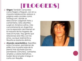 
                    [FLOGGERS]
    Origen: También conocidos
    como flogers o floguers, son en su
    mayoria adolescentes asiduos a
    páginas webs sociales como
    fotolog.com, donde se
    relaccionan colgando fotos y
    comentarios. Esta cibertribu
    surgió en America Latina, más
    concretamente en Argentina
    con la expansión del internet en
    la mayoria de los hogares de
    todo el mundo. Hay gente que
    relacionaa esta tribu con los
    emos, aunque realmente su
    filosofia es bastante distinta.
   Atuendo característico: Zapatillas
    estilo Converse, pantalones de
    pitillo (con la parte baja de la
    pierna más ajustada que los
    pantalones comunes), camisetas
    amplias y colores llamativos.
    Suelen llevar el pelo ni largo ni
    corto,con flequillo.
 