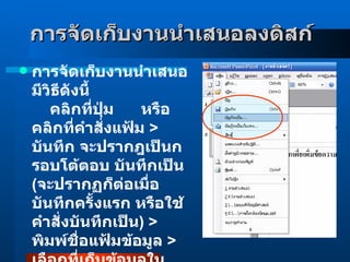 การจัดเก็บงานนำเสนอลงดิสก์      การจัดเก็บงานนำเสนอมีวิธีดังนี้          คลิกที่ปุ่ม      หรือคลิกที่คำสั่งแฟ้ม  >  บันทึก จะปรากฎเป็นกรอบโต้ตอบ บันทึกเป็น  ( จะปรากฏก็ต่อเมื่อบันทึกครั้งแรก หรือใช้คำสั่งบันทึกเป็น )  >  พิมพ์ชื่อแฟ้มข้อมูล  >  เลือกที่เก็บข้อมูลในช่องบันทึกใน  >  คลิกบันทึก         