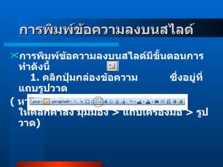 การพิมพ์ข้อความลงบนสไลด์   การพิมพ์ข้อความลงบนสไลด์มีขั้นตอนการทำดังนี้         1 .  คลิกปุ่มกล่องข้อความ            ซึ่งอยู่ที่ แถบรูปวาด  (  หากแถบนี้ไม่ปรากฏบนหน้าจอ  ให้คลิกคำสั่ง มุมมอง  >  แถบเครื่องมือ  >  รูปวาด )  