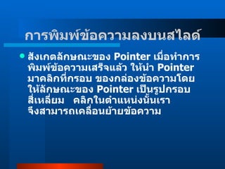 สังเกตลักษณะของ  Pointer  เมื่อทำการพิมพ์ข้อความเสร็จแล้ว ให้นำ  Pointer  มาคลิกที่กรอบ ของกล่องข้อความโดยให้ลักษณะของ  Pointer  เป็นรูปกรอบสี่เหลี่ยม     คลิกในตำแหน่งนั้นเรา  จึงสามารถเคลื่อนย้ายข้อความ  การพิมพ์ข้อความลงบนสไลด์   