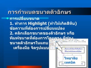 การกำหนดขนาดตัวอักษร        การเปลี่ยนขนาด 1 .  ทำการ  Highlight  ( ทำให้เกิดสีทึบ )  ข้อความที่ต้องการเปลี่ยนแปลง 2 .  คลิกเลือกขนาดของตัวอักษร หรือ พิมพ์ขนาดที่ต้องการโดยตรง ที่ช่อง ขนาดตัวอักษรในแถบ     เครื่องมือ จัดรูปแบบ  วิทยาลัยเทคนิค 