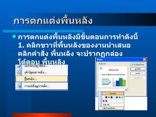 การตกแต่งพื้นหลัง   การตกแต่งพื้นหลังมีขั้นตอนการทำดังนี้ 1 .  คลิกขวาที่พื้นหลังของงานนำเสนอ คลิกคำสั่ง พื้นหลัง จะปรากฏกล่องโต้ตอบ พื้นหลัง           