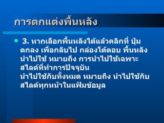   3 .  หากเลือกพื้นหลังได้แล้วคลิกที่ ปุ่มตกลง เพื่อกลับไป กล่องโต้ตอบ พื้นหลัง นำไปใช้ หมายถึง การนำไปใช้เฉพาะสไลด์ที่ทำการปัจจุบัน นำไปใช้กับทั้งหมด หมายถึง นำไปใช้กับสไลด์ทุกหน้าในแฟ้มข้อมูล การตกแต่งพื้นหลัง   