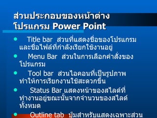      Title bar   ส่วนที่แสดงชื่อของโปรแกรมและชื่อไฟล์ที่กำลังเรียกใช้งานอยู่ Menu Bar   ส่วนในการเลือกคำสั่งของโปรแกรม Tool bar   ส่วนไอคอนที่เป็นรูปภาพ ทำให้การเรียกงานใช้สะดวกขึ้น Status Bar  แสดงหน้าของสไลด์ที่ทำงานอยู่ขณะนั้นจากจำนวนของสไลด์ทั้งหมด Outline tab   ปุ่มสำหรับแสดงเฉพาะส่วนข้อความแต่ละสไลด์ ส่วนประกอบของหน้าต่างโปรแกรม  Power Point 