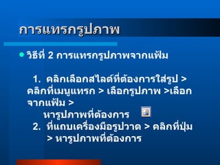 วิธีที่  2   การแทรกรูปภาพจากแฟ้ม    1 .    คลิกเลือกสไลด์ที่ต้องการใส่รูป  >  คลิกที่เมนูแทรก  >  เลือกรูปภาพ  > เลือกจากแฟ้ม  >        หารูปภาพที่ต้องการ     2 .   ที่แถบเครื่องมือรูปวาด  >  คลิกที่ปุ่ม          >  หารูปภาพที่ต้องการ  การแทรกรูปภาพ 