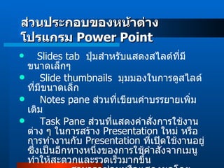 Slides tab   ปุ่มสำหรับแสดงสไลด์ที่มีขนาดเล็กๆ      Slide thumbnails   มุมมองในการดูสไลด์ที่มีขนาดเล็ก Notes pane  ส่วนที่เขียนคำบรรยายเพิ่มเติม Task Pane  ส่วนที่แสดงคำสั่งการใช้งานต่าง ๆ ในการสร้าง   Presentation  ใหม่ หรือการทำงานกับ   Presentation  ที่เปิดใช้งานอยู่ ซึ่งเป็นอีกทางหนึ่งของการใช้คำสั่งจากเมนูทำให้สะดวกและรวดเร็วมากขึ้น                สามารถซ่อนหรือแสดงผลโดยคลิกที่เมนู   View  เลือกคำสั่ง   Task Pane ส่วนประกอบของหน้าต่างโปรแกรม  Power Point 