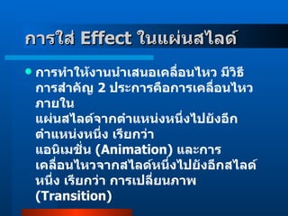 การใส่  Effect  ในแผ่นสไลด์   การทำให้งานนำเสนอเคลื่อนไหว มีวิธีการสำคัญ  2   ประการคือการเคลื่อนไหวภายใน แผ่นสไลด์จากตำแหน่งหนึ่งไปยังอีกตำแหน่งหนึ่ง เรียกว่า  แอนิเมชั่น  ( Animation )  และการเคลื่อนไหวจากสไลด์หนึ่งไปยังอีกสไลด์หนึ่ง เรียกว่า การเปลี่ยนภาพ  ( Transition ) 