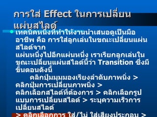 การใส่  Effect  ในการเปลี่ยนแผ่นสไลด์   เทคนิคหนึ่งที่ทำให้งานนำเสนอดูเป็นมืออาชีพ คือ การใส่ลูกเล่นในขณะเปลี่ยนแผ่นสไลด์จาก แผ่นหนึ่งไปอีกแผ่นหนึ่ง เราเรียกลูกเล่นในขณะเปลี่ยนแผ่นสไลด์นี้ว่า  Transition  ซึ่งมีขั้นตอนดังนี้         คลิกปุ่มมุมมองเรียงลำดับภาพนิ่ง  >  คลิกปุ่มการเปลี่ยนภาพนิ่ง  >  คลิกเลือกสไลด์ที่ต้องการ  >  คลิกเลือกรูปแบบการเปลี่ยนสไลด์  >  ระบุความเร็วการเปลี่ยนสไลด์  >  คลิกเลือกการ ใส่ / ไม่ ใส่เสียงประกอบ  >  ระบุการจัดฉายสไลด์ถัดไปแบบใด  >  คลิกเลือกนำไปใช้กับภาพนิ่งทั้งหมด  >  คลิกเล่น  /  การนำเสนอภาพนิ่ง  