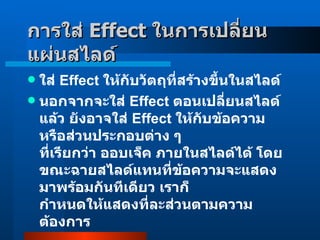 ใส่  Effect  ให้กับวัตถุที่สร้างขี้นในสไลด์  นอกจากจะใส่  Effect  ตอนเปลี่ยนสไลด์แล้ว ยังอาจใส่  Effect  ให้กับข้อความ หรือส่วนประกอบต่าง ๆ ที่เรียกว่า ออบเจ็ค ภายในสไลด์ได้ โดยขณะฉายสไลด์แทนที่ข้อความจะแสดงมาพร้อมกันทีเดียว เราก็ กำหนดให้แสดงที่ละส่วนตามความต้องการ  การใส่  Effect  ในการเปลี่ยนแผ่นสไลด์   
