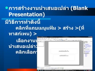 การสร้างงานนำเสนอเปล่า  (Blank Presentation) มีวิธีการทำดังนี้         คลิกที่แถบเมนูแฟ้ม  >  สร้าง  > ( ที่ทาสก์เพน )  >  เลือกงานนำเสนอใหม่ > เลือกงานนำเสนอเปล่า >       คลิกเลือกว่างเปล่า           