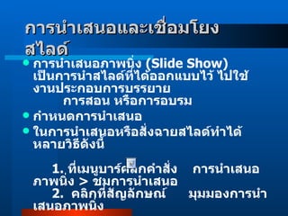 การนำเสนอและเชื่อมโยงสไลด์   การนำเสนอภาพนิ่ง  ( Slide Show )  เป็นการนำสไลด์ที่ได้ออกแบบไว้ ไปใช้งานประกอบการบรรยาย          การสอน หรือการอบรม  กำหนดการนำเสนอ  ในการนำเสนอหรือสั่งฉายสไลด์ทำได้หลายวิธีดังนี้              1 .  ที่เมนูบาร์คลิกคำสั่ง  การนำเสนอภาพนิ่ง  >  ชมการนำเสนอ       2 .    คลิกที่สัญลักษณ์      มุมมองการนำเสนอภาพนิ่ง               3 .   กด  F5   ที่คีย์บอร์ด เพื่อเริ่มฉายสไลด์หน้าแรก 