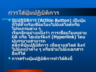 การใส่ปุ่มปฏิบัติการ   ปุ่มปฏิบัติการ  ( Action Button )  เป็นปุ่มที่ใช้สำหรับเชื่อมโยงไปยังสไลด์หรือโปรแกรมต่าง ๆ  เรียกอีกอย่างหนึ่งว่า การเชื่อมโยงหลายมิติ หรือ ไฮเปอร์ลิงก์  ( Hyperlink )  โดยผู้บรรยายสามารถ คลิกที่ปุ่มปฏิบัติการ เพื่อฉายสไลด์ ลิงก์ไปยังหน้าต่าง ๆ หรือข้ามไปยังเอกสารอื่นก็ได้  การสร้างปุ่มปฏิบัติการทำได้ดังนี้ 