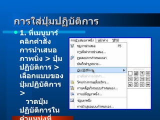 1 .  ที่เมนูบาร์คลิกคำสั่ง การนำเสนอภาพนิ่ง  >  ปุ่มปฏิบัติการ  >  เลือกแบบของปุ่มปฏิบัติการ  >      วาดปุ่มปฏิบัติการในตำแหน่งที่ต้องการ  การใส่ปุ่มปฏิบัติการ   