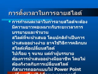 การตั้งเวลาในการฉายสไลด์     การกำหนดเวลาในการฉายสไลด์จะต้องมีความยาวพอเหมาะกับระยะเวลาการบรรยายและจำนวน สไลด์ที่จะนำเสนอ โดยปกติถ้าเป็นการนำเสนออย่างง่าย อาจใช้วิธีการคลิกบนสไลด์เพื่อเปลี่ยนสไลด์ ไปเรื่อย ๆ จนจบ แต่ถ้าผู้บรรยายต้องการนำเสนออย่างมืออาชีพ โดยไม่ต้องกังวลกับการเปลี่ยนสไลด์ ก็สามารถออกแบบให้  Power Point  เปลี่ยนสไลด์ไปเรื่อย ๆ ตามเวลาที่กำหนด ช้าหรือเร็วก็ได้ตาม เนื้อหาที่จะนำเสนอ การตั้งเวลาให้กับสไลด์แต่ละแผ่น มีขั้นตอนการทำดังนี้  