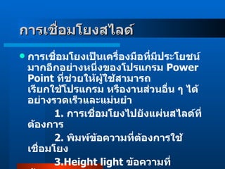 การเชื่อมโยงสไลด์    การเชื่อมโยงเป็นเครื่องมือที่มีประโยชน์มากอีกอย่างหนึ่งของโปรแกรม  Power Point  ที่ช่วยให้ผู้ใช้สามารถ เรียกใช้โปรแกรม หรืองานส่วนอื่น ๆ ได้อย่างรวดเร็วและแม่นยำ               1 .  การเชื่อมโยงไปยังแผ่นสไลด์ที่ต้องการ                  2 .  พิมพ์ข้อความที่ต้องการใช้เชื่อมโยง                   3 . Height light  ข้อความที่ต้องการ  