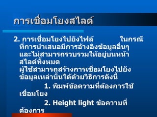 2 .  การเชื่อมโยงไปยังไฟล์               ในกรณีที่การนำเสนอมีการอ้างอิงข้อมูลอื่นๆ และไม่สามารถรวบรวมให้อยู่บนหน้าสไลด์ทั้งหมด ผู้ใช้สามารถสร้างการเชื่อมโยงไปยังข้อมูลเหล่านั้นได้ด้วยวิธีการดังนี้                 1 .  พิมพ์ข้อความที่ต้องการใช้เชื่อมโยง                   2.  Height light  ข้อความที่ต้องการ   การเชื่อมโยงสไลด์    