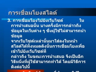 3 .  การเชื่อมโยงไปยังเว็บไซต์               ในการนำเสนอนั้น บางครั้งมีการกล่าวถึงข้อมูลในเว็บต่าง ๆ ซึ่งผู้ใช้ไม่สามารถนำข้อมูล จากเว็บไซต์เหล่านั้นมาใส่ลงในหน้าสไลด์ได้ทั้งหมดดังนั้นการเชื่อมโยงเพื่อเข้าไปยังเว็บไซต์ที่ กล่าวถึง ในขณะการนำเสนอ จึงเป็นอีกวิธีหนึ่งที่ผู้ใช้สามารถทำได้ โดยมีวิธีการดังต่อไปนี้              1 .  พิมพ์ข้อความที่ต้องการใช้ในการเชื่อมโยง              2 .  heigh  light  ทับข้อความนั้น การเชื่อมโยงสไลด์    