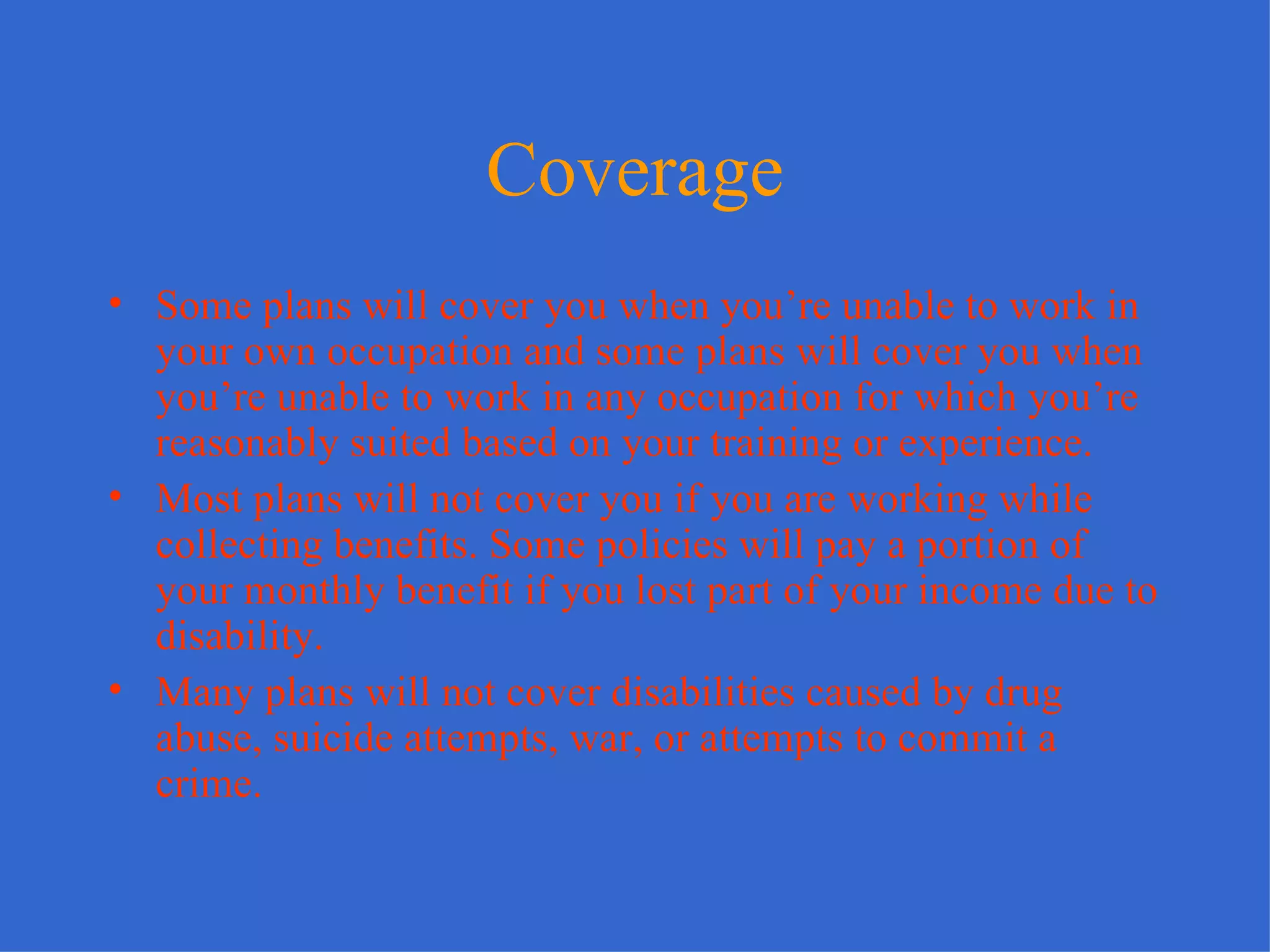 Coverage Some plans will cover you when you’re unable to work in your own occupation and some plans will cover you when you’re unable to work in any occupation for which you’re reasonably suited based on your training or experience. Most plans will not cover you if you are working while collecting benefits. Some policies will pay a portion of your monthly benefit if you lost part of your income due to disability. Many plans will not cover disabilities caused by drug abuse, suicide attempts, war, or attempts to commit a crime. 