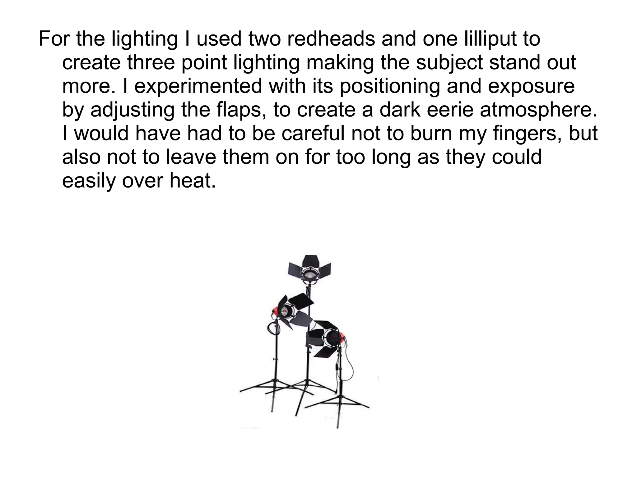 For the lighting I used two redheads and one lilliput to create three point lighting making the subject stand out more. I experimented with its positioning and exposure by adjusting the flaps, to create a dark eerie atmosphere. I would have had to be careful not to burn my fingers, but also not to leave them on for too long as they could easily over heat. 