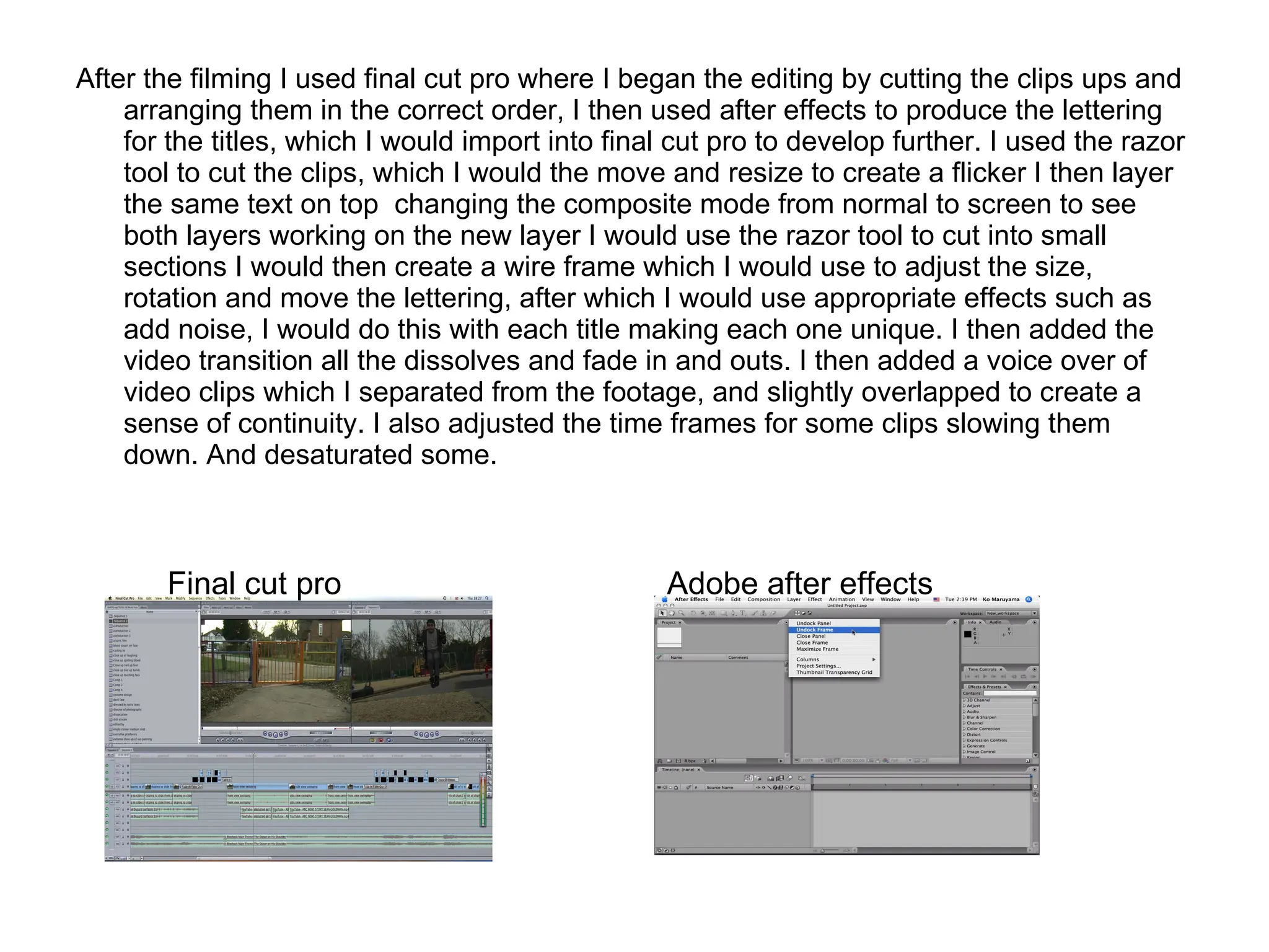 After the filming I used final cut pro where I began the editing by cutting the clips ups and arranging them in the correct order, I then used after effects to produce the lettering for the titles, which I would import into final cut pro to develop further. I used the razor tool to cut the clips, which I would the move and resize to create a flicker I then layer the same text on top  changing the composite mode from normal to screen to see both layers working on the new layer I would use the razor tool to cut into small sections I would then create a wire frame which I would use to adjust the size, rotation and move the lettering, after which I would use appropriate effects such as add noise, I would do this with each title making each one unique. I then added the video transition all the dissolves and fade in and outs. I then added a voice over of video clips which I separated from the footage, and slightly overlapped to create a sense of continuity. I also adjusted the time frames for some clips slowing them down. And desaturated some.  Final cut pro Adobe after effects  