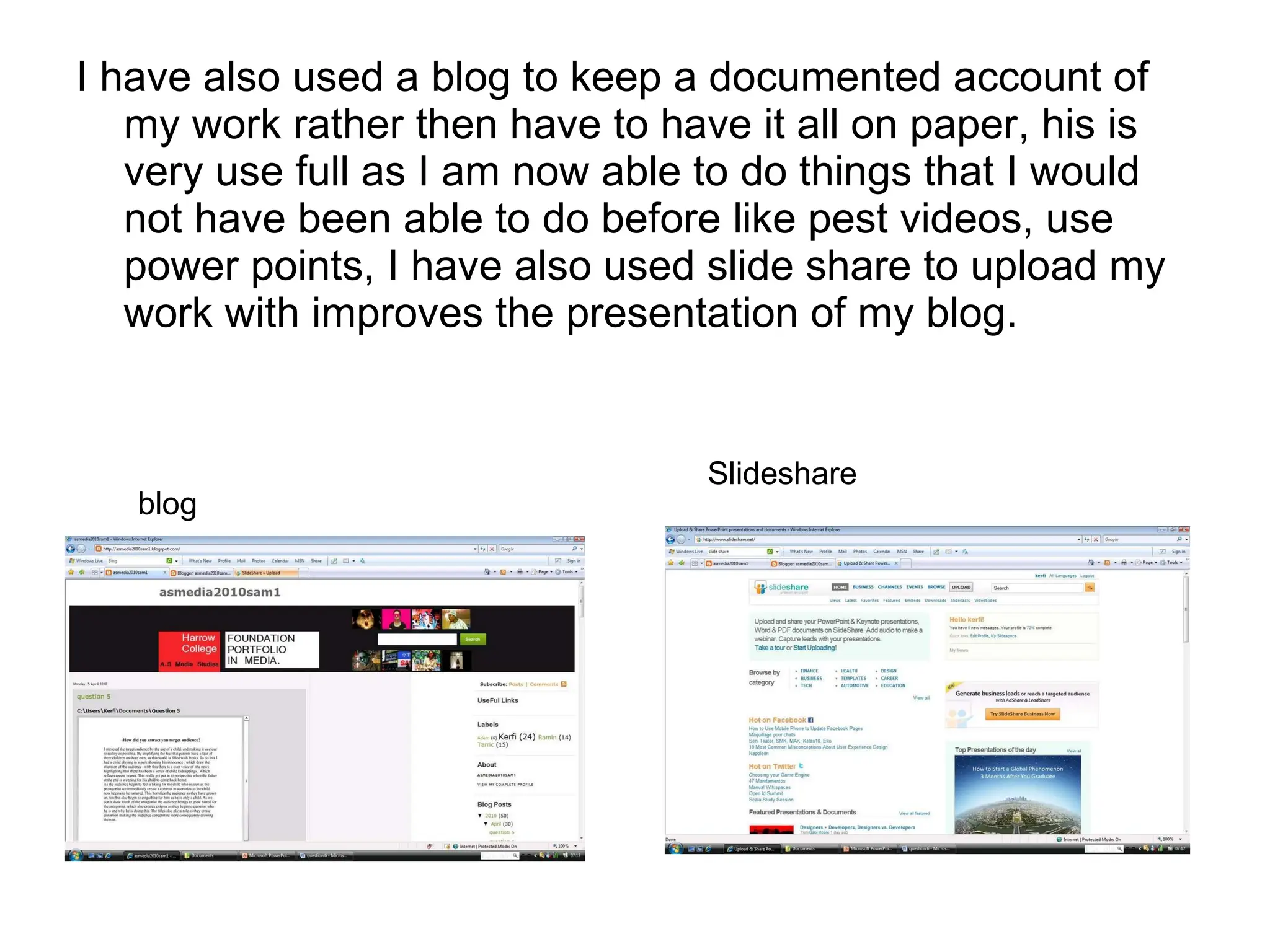 I have also used a blog to keep a documented account of my work rather then have to have it all on paper, his is very use full as I am now able to do things that I would not have been able to do before like pest videos, use power points, I have also used slide share to upload my work with improves the presentation of my blog. blog Slideshare 