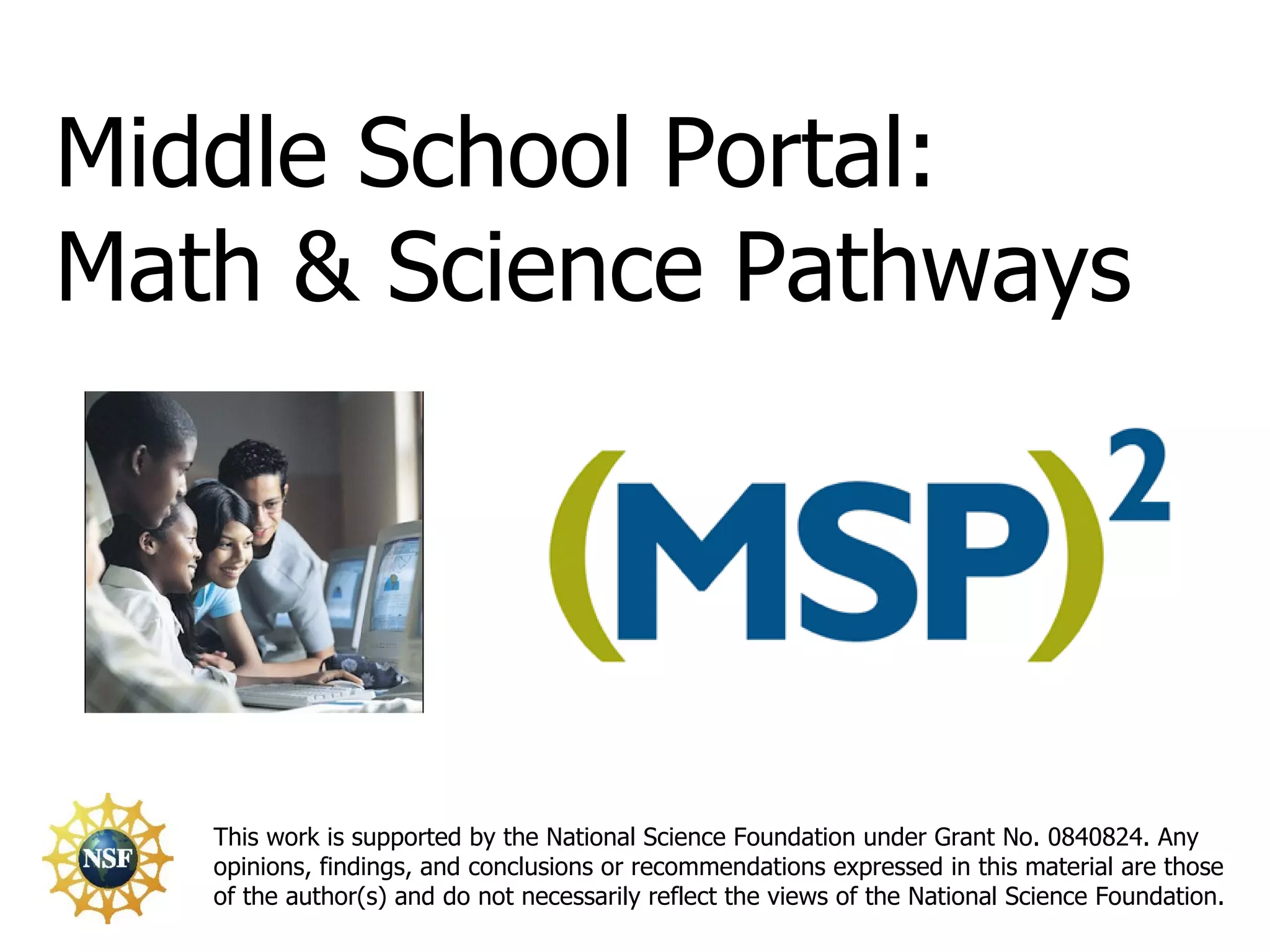 This work is supported by the National Science Foundation under Grant No. 0840824. Any opinions, findings, and conclusions or recommendations expressed in this material are those of the author(s) and do not necessarily reflect the views of the National Science Foundation. Middle School Portal: Math & Science Pathways 