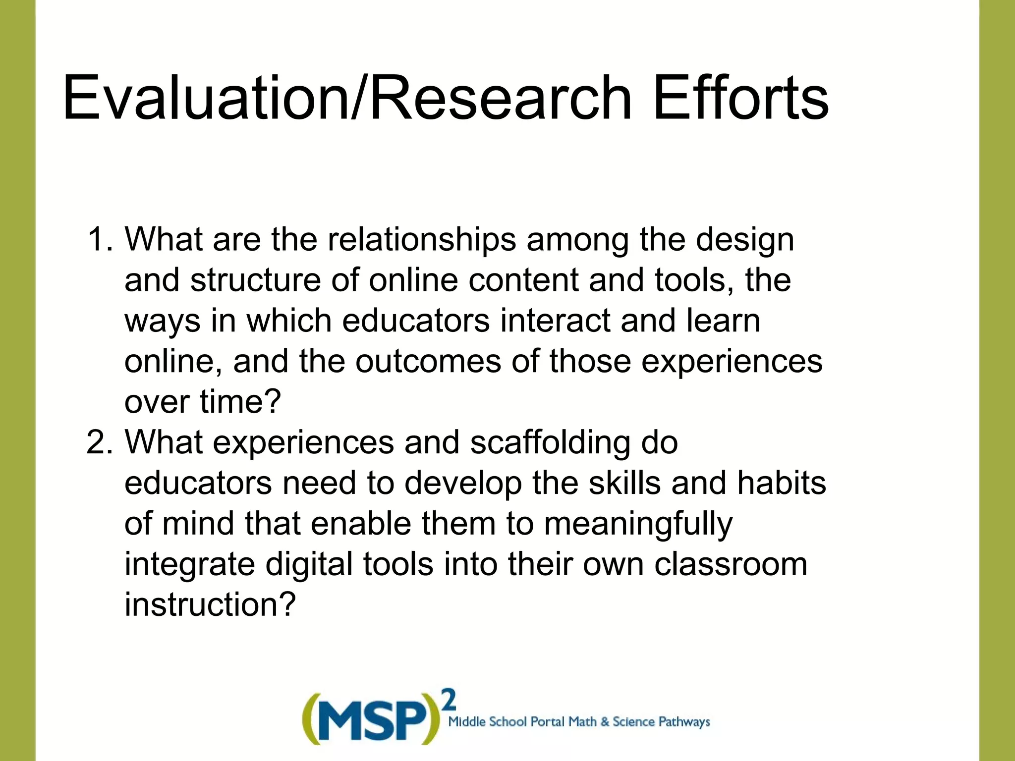Evaluation/Research Efforts What are the relationships among the design and structure of online content and tools, the ways in which educators interact and learn online, and the outcomes of those experiences over time? What experiences and scaffolding do educators need to develop the skills and habits of mind that enable them to meaningfully integrate digital tools into their own classroom instruction? 