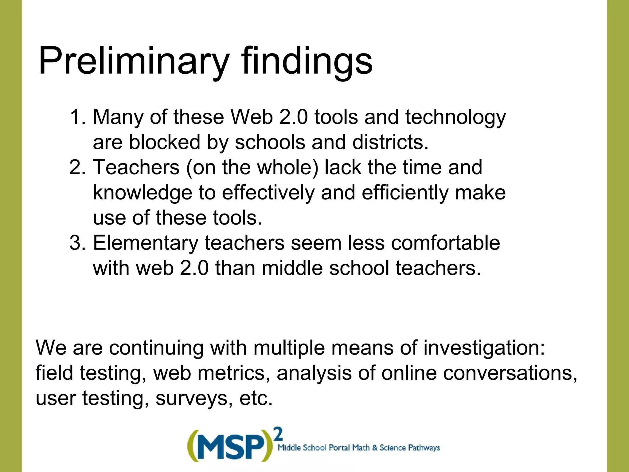 Preliminary findings Many of these Web 2.0 tools and technology are blocked by schools and districts.  Teachers (on the whole) lack the time and knowledge to effectively and efficiently make use of these tools. Elementary teachers seem less comfortable with web 2.0 than middle school teachers. We are continuing with multiple means of investigation:  field testing, web metrics, analysis of online conversations,  user testing, surveys, etc.  